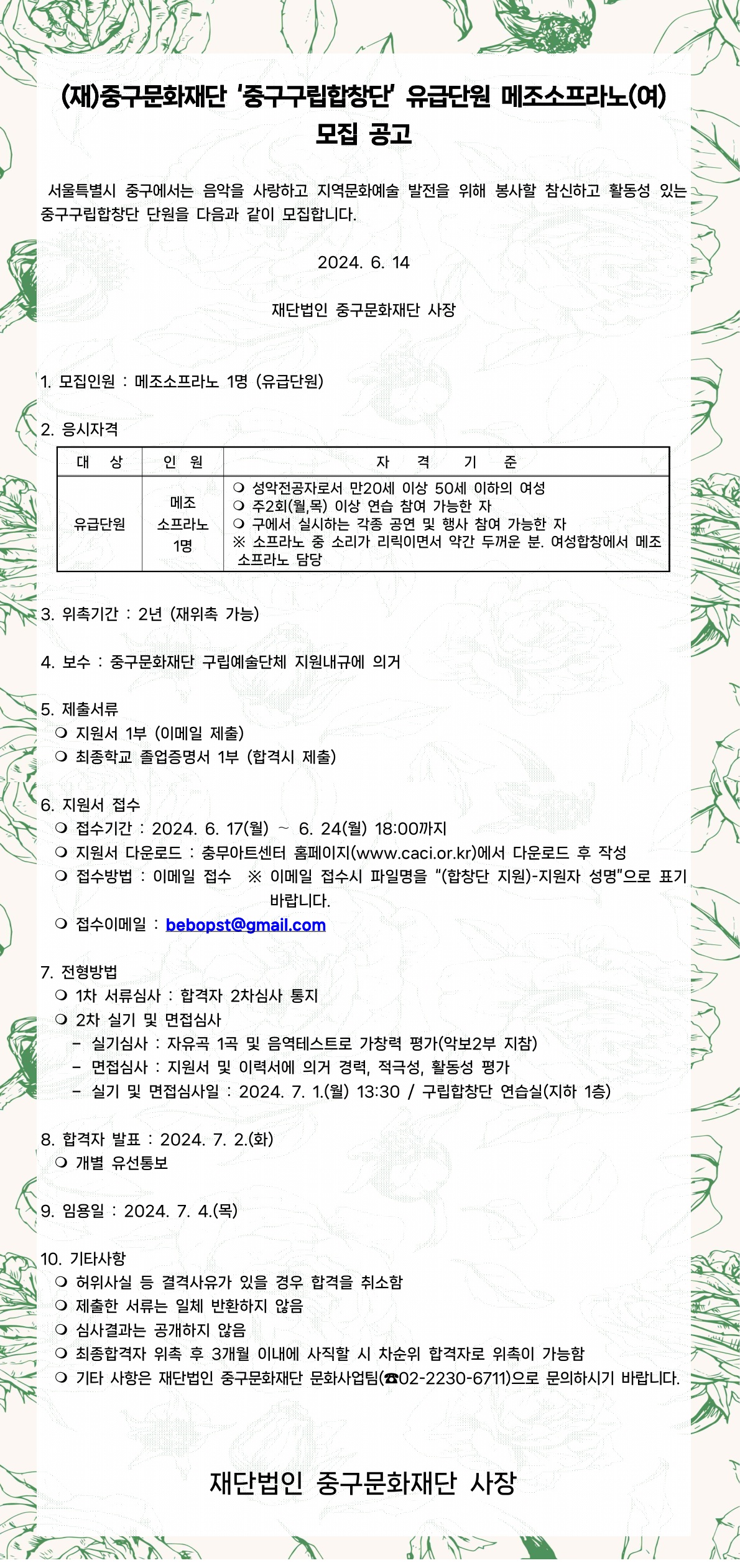 (재)중구문화재단 '중구구립합창단' 유급단원 메조소프라노(여) 모집 공고 서울특별시 중구에서는 음악을 사랑하고 지역문화예술 발전을 위해 봉사할 참신하고 활동성 있는 중구구립합창단 단원을 다음과 같이 모집합니다. 2024. 6. 14 재단법인 중구문화재단 사장 1. 모집인원 : 메조소프라노 1명 (유급단원) 2. 응시자격 대상 인원 자 격 기 준 ○ 성악전공자로서 만20세 이상 50세 이하의 여성 메조 소프라노 1명 ○ 주2회(월,목) 이상 연습 참여 가능한 자 유급단원 ○ 구에서 실시하는 각종 공연 및 행사 참여 가능한 자 ※ 소프라노 중 소리가 리릭이면서 약간 두꺼운 분. 여성합창에서 메조 소프라노 담당 3. 위촉기간: 2년 (재위촉 가능) 4. 보수 : 중구문화재단 구립예술단체 지원내규에 의거 5. 제출서류 ○ 지원서 1부 (이메일 제출) ○ 최종학교 졸업증명서 1부 (합격시 제출) 6. 지원서 접수 ○ 접수기간: 2024. 6. 17(월) 6. 24(월) 18:00까지 △ ○ 지원서 다운로드 : 충무아트센터 홈페이지(www.caci.or.kr)에서 다운로드 후 작성 ○ 접수방법 : 이메일 접수 ※ 이메일 접수시 파일명을 