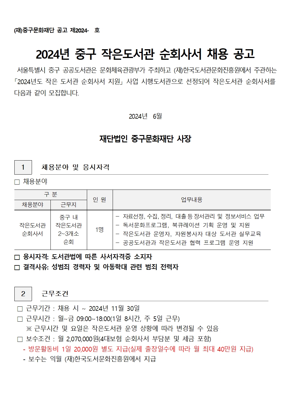 (재)중구문화재단 공고 제2024- 호 2024년 중구 작은도서관 순회사서 채용 공고 서울특별시 중구 공공도서관은 문화체육관광부가 주최하고 (재)한국도서관문화진흥원에서 주관하는 「2024년도 작은 도서관 순회사서 지원 사업 시행도서관으로 선정되어 작은도서관 순회사서를 다음과 같이 모집합니다. 2024년 6월 재단법인 중구문화재단 사장 1 채용분야 및 응시자격 채용분야 구분 인원 채용분야 근무지 중구 내 작은도서관 작은도서관 1명 순회사서 2~3개소 순회 업무내용 자료선정, 수집, 정리, 대출 등 장서관리 및 정보서비스 업무 독서문화프로그램, 북큐레이션 기획 운영 및 지원 작은도서관 운영자, 자원봉사자 대상 도서관 실무교육 공공도서관과 작은도서관 협력 프로그램 운영 지원 응시자격: 도서관법에 따른 사서자격증 소지자 결격사유: 성범죄 경력자 및 아동학대 관련 범죄 전력자 2 근무조건 근무기간 : 채용 시 ~ 2024년 11월 30일 근무시간 : 월~금 09:00~18:00(1일 8시간, 주 5일 근무) ※ 근무시간 및 요일은 작은도서관 운영 상황에 따라 변경될 수 있음 보수조건 : 월 2,070,000원(4대보험 순회사서 부담분 및 세금 포함) 방문활동비 1일 20,000원 별도 지급(실제 출장일수에 따라 월 최대 40만원 지급) - 보수는 익월 (재)한국도서문화진흥원에서 지급
