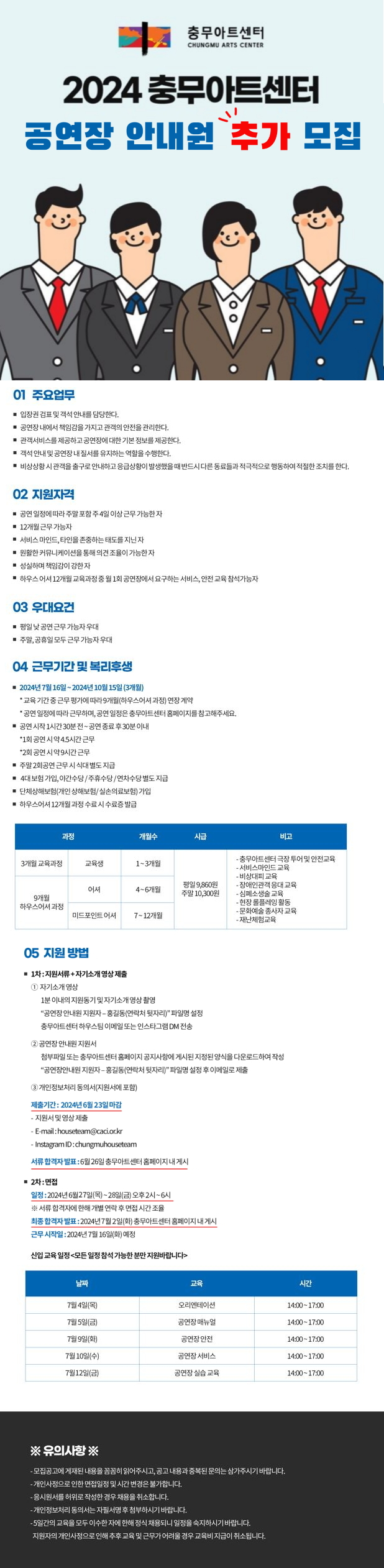 2024 충무아트센터 공연장 안내원 추가 모집 안내 01 주요업무 ■ 입장권 검표 및 객석 안내를 담당한다. • 공연장 내에서 책임감을 가지고 관객의 안전을 관리한다. ■ 관객서비스를 제공하고 공연장에 대한 기본 정보를 제공한다. ■ 객석 안내 및 공연장 내 질서를 유지하는 역할을 수행한다. ■ 비상상황 시 관객을 출구로 안내하고 응급상황이 발생했을 때 반드시 다른 동료들과 적극적으로 행동하여 적절한 조치를 한다. 02 지원자격 ■ 공연 일정에 따라 주말 포함 주 4일 이상 근무 가능한 자 ■ 12개월 근무 가능자 ■ 서비스 마인드, 타인을 존중하는 태도를 지닌 자 ■ 원활한 커뮤니케이션을 통해 의견 조율이 가능한 자 ■ 성실하며 책임감이 강한 자 ■ 하우스 어셔 12개월 교육과정 중 월 1회 공연장에서 요구하는 서비스, 안전 교육 참석가능자 03 우대요건 ■ 평일 낮 공연 근무 가능자 우대 ■ 주말, 공휴일 모두 근무 가능자 우대 04 근무기간 및 복리후생 • 2024년 7월 16일~2024년 10월 15일 (3개월) *교육 기간 중 근무 평가에 따라 9개월(하우스어서 과정) 연장 계약 *공연 일정에 따라 근무하며, 공연 일정은 충무아트센터 홈페이지를 참고해주세요. ■ 공연 시작 1시간 30분 전~공연종료 후 30분 이내 *1회 공연 시 약 4.5시간 근무 *2회 공연 시 약 9시간 근무 ■ 주말 2회공연 근무시 식대 별도 지급 • 4대 보험 가입, 야간수당/주휴수당/연차수당 별도 지급 ■ 단체상해보험(개인상해보험/실손의료보험) 가입 ■ 하우스어셔 12개월 과정 수료 시 수료증 발급 과정 개월수 시급 3개월 교육과정 교육생 1~3개월 어셔 4~6개월 평일 9,860원 주말 10,300원 9개월 하우스어셔 과정 미드포인트 어셔 7~12개월 비고 - 충무아트센터 극장 투어 및 안전교육 - 서비스마인드 교육 - 비상대피 교육 -장애인관객 응대 교육 - 심폐소생술 교육 - 현장 롤플레잉 활동 - 문화예술 종사자 교육 - 재난체험교육 05 지원 방법 ■ 1차: 지원서류+자기소개 영상 제출 ① 자기소개 영상 1분 이내의 지원동기 및 자기소개 영상 촬영 "공연장 안내원 지원자 - 홍길동(연락처 뒷자리)" 파일명 설정 충무아트센터 하우스팀 이메일 또는 인스타그램 DM 전송 ② 공연장 안내원 지원서 첨부파일 또는 충무아트센터 홈페이지 공지사항에 게시된 지정된 양식을 다운로드하여 작성 "공연장안내원 지원자 - 홍길동(연락처 뒷자리)" 파일명 설정 후 이메일로 제출 ③ 개인정보처리 동의서(지원서에 포함) 제출기간: 2024년 6월 23일 마감 ·지원서 및 영상 제출 - E-mail: houseteam@caci.or.kr - Instagram ID: chungmuhouseteam 서류 합격자 발표: 6월 26일 충무아트센터 홈페이지 내 게시 ■2차 : 면접 일정: 2024년 6월27일(목)~28일(금) 오후2시~6시 ※ 서류 합격자에 한해 개별 연락 후 면접 시간 조율 최종 합격자 발표: 2024년 7월 2일(화) 충무아트센터 홈페이지 내 게시 근무시작일: 2024년 7월 16일(화) 예정 신입 교육 일정 <모든 일정 참석 가능한 분만 지원바랍니다> 7월 4일(목) 오리엔테이션 14:00-17:00 7월 5일(금) 공연장 매뉴얼 14:00-17:00 7월 9일(화) 공연장 안전 14:00~17:00 7월 10일(수) 공연장 서비스 14:00~17:00 7월12일(금) 공연장 실습 교육 14:00~17:00 ※ 유의사항 ※ - 모집공고에 게재된 내용을 꼼꼼히 읽어주시고, 공고 내용과 중복된 문의는 삼가주시기 바랍니다. - 개인사정으로 인한 면접일정 및 시간 변경은 불가합니다. 응시원서를 허위로 작성한 경우 채용을 취소합니다. - 개인정보처리 동의서는 자필서명 후 첨부하시기 바랍니다. -5일간의 교육을 모두 이수한 자에 한해 정식 채용되니 일정을 숙지하시기 바랍니다. 지원자의 개인사정으로 인해 추후 교육 및 근무가 어려울 경우 교육비 지급이 취소됩니다.