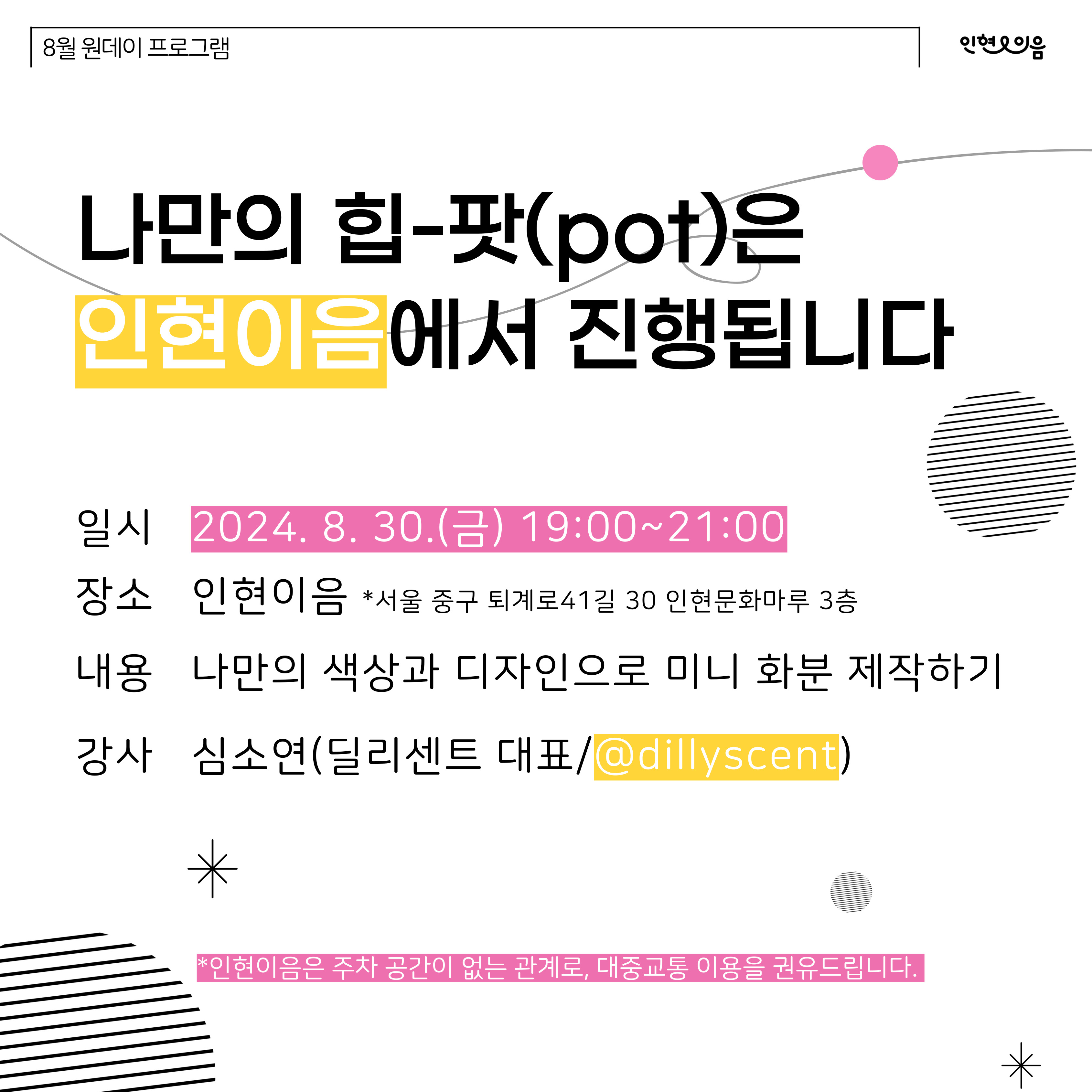 나만의 힙-팟(pot)은 인현이음에서 진행됩니다 일시 2024.8.30.(금) 19:00~21:00 장소 인현이음 *서울 중구 퇴계로41길 30 인현문화마루 3층 내용 나만의 색상과 디자인으로 미니 화분 제작하기 강사 심소연(딜리센트 대표/@dillyscent) *인현이음은 주차 공간이 없는 관계로, 대중교통 이용을 권유드립니다.