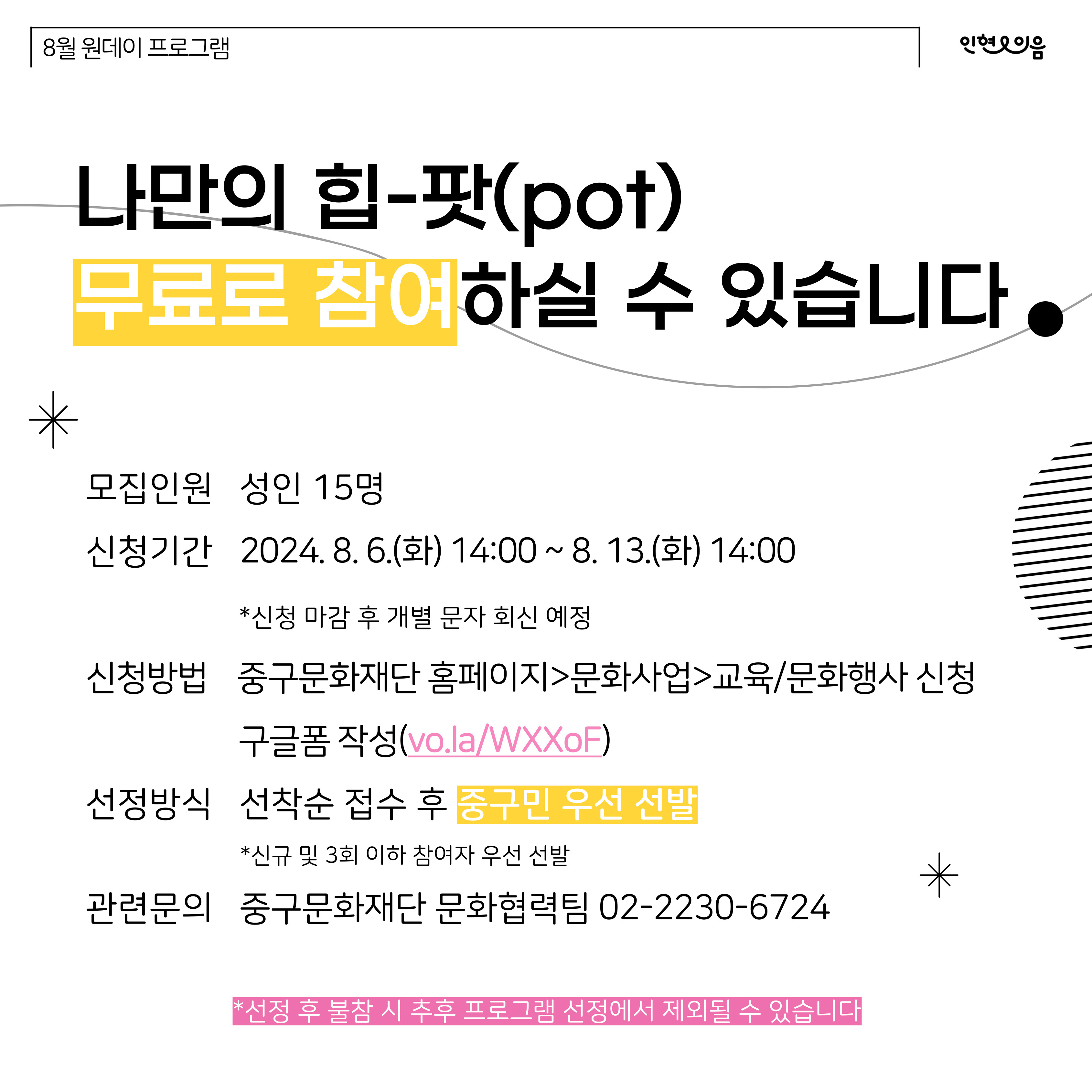 나만의 힙-팟(pot) 무료로 참여하실 수 있습니다 모집인원 성인 15명 신청기간 2024. 8. 6.(화) 14:00~ 8. 13.(화) 14:00 *신청 마감 후 개별 문자 회신 예정 신청방법 중구문화재단 홈페이지>문화사업>교육/문화행사 신청 구글폼 작성(vo.la/WXXOF) 선정방식 선착순 접수 후 중구민 우선 선발 *신규 및 3회 이하 참여자 우선 선발 관련 문의 중구문화재단 문화협력팀 02-2230-6724 *선정 후 불참 시 추후 프로그램 선정에서 제외될 수 있습니다