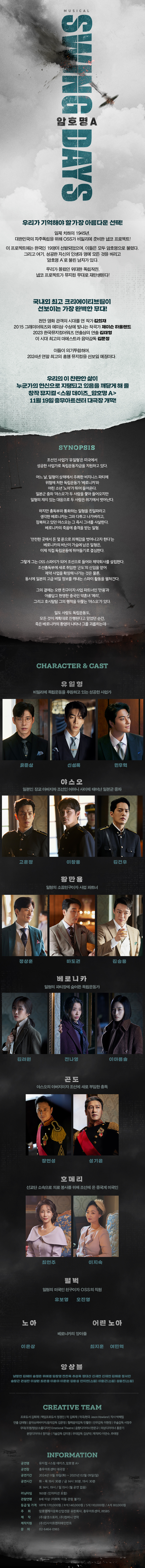 뮤지컬 스윙 데이즈_암호명 A 2024.11.19 2025.02.09 충무아트센터 대극장 우리가 기억해야 할 가장 아름다운 선택! 일제 치하의 1945년, 대한민국의 자주독립을 위해 OSS가 비밀리에 준비한 냅코 프로젝트! 이 프로젝트에는 한국인 19명이 선발되었으며, 이들은 모두 암호명으로 불렸다. 그리고 여기, 성공한 자신의 인생과 명예 모든 것을 버리고 '암호명 A'로 불린 남자가 있다. 우리가 몰랐던 위대한 독립작전, 냅코 프로젝트가 뮤지컬 무대로 재탄생된다! 국내외 최고 크리에이티브팀이 선보이는 가장 완벽한 무대! 천만 영화 관객의 시대를 연 작가 김희재 2015 그래미어워즈와 에미상 수상에 빛나는 작곡가 제이슨 하울랜드 2023 한국뮤지컬어워즈 연출상의 연출 김태형 이 시대 최고의 마에스트라 음악감독 김문정 이들이 의기투합하여, 2024년 연말 최고의 흥행 뮤지컬을 선보일 예정이다. 우리의 이 찬란한 삶이 누군가의 헌신으로 지탱되고 있음을 깨닫게 해 줄 창작 뮤지컬 <스윙 데이즈_암호명 A> 11월 19일 충무아트센터 대극장 개막! SYNOPSIS 조선인 사업가 '유일형'은 미국에서 성공한 사업가로 독립운동자금을 지원하고 있다. 어느 날, 일형이 상해에서 주최한 비지니스 파티에 위험에 처한 독립운동가 '베로니카'와 어린 소년 '노아'가 뛰어 들어온다. 일본군 중좌 '야스오'가 두 사람을 쫓아 들어오지만 일형의 재치 있는 대응으로 두 사람은 위기에서 벗어난다. 하지만 총독부와 통화하는 일형을 친일파라고 생각한 베로니카는 그와 다투고 나가버리고, 잠복하고 있던 야스오는 그 즉시 그녀를 사살한다. 베로니카의 죽음에 충격을 받는 일형. '안전한 곳에서 돈 몇 푼으로 죄책감을 벗어나고자 한다'는 베로니카의 비난이 가슴에 남은 일형은, 이제 직접 독립운동에 뛰어들기로 결심한다. 그렇게 그는 OSS 스파이가 되어 조선으로 들어와 제약회사를 설립한다. 조선총독부에 새로 취임한 '곤도'의 신임을 얻어 제약 사업을 확장해 나가는 것은 물론, 동시에 일본의 고급 비밀 정보를 캐내는 스파이 활동을 펼쳐간다. 그의 곁에는 오랜 친구이자 사업 파트너인 '만용'과 아름답고 현명한 중국인 약혼녀 '메리', 그리고 호시탐탐 그의 행적을 뒤쫓는 '야스오'가 있다. 일도 사랑도 독립운동도, 모든 것이 계획대로 진행된다고 믿었던 순간, 죽은 베로니카의 환영이 나타나 그를 괴롭히는데... CHARACTER & CAST 유일형 비밀리에 독립운동을 후원하고 있는 성공한 사업가 유준상 신성록 민우혁 야스오 일본인 장교 아버지와 조선인 어머니 사이에 태어난 일본군 중좌 고운정 이창용 황만용 일형의 소꿉친구이자 사업 파트너 황만용 일형의 소꿉친구이자 사업 파트너 하도권 베로니카 일형의 파티장에 숨어든 독립운동가 베로니카 일형의 파티장에 숨어든 독립운동가 김려원 전나영 이아름솔 곤도 야스오의 아버지이자 조선에 새로 부임한 총독 장현성 성기윤 호메리 선교단 소속으로 의료 봉사를 위해 조선에 온 중국계 미국인 최현주 이지숙 펄벅 일형의 미국인 친구이자 OSS의 직원 유보영 노아 어린 노아 베로니카의 양아들 이은상 최지훈 여민혁 앙상블 남정현 김혜미 송정은 위예경 임창영 전찬욱 추성욱 정대산 신재연 신재연 김해운 정서안 송창근 권성찬 이상원 최은총 이윤아 이준원 강윤성 안지현[스윙] 이충근[스윙] 성웅진[스윙] CREATIVE TEAM 프로듀서 김희재 | 책임프로듀서 정경진 | 작 김희재 | 작곡/편곡 Jason Howland | 작사 박해림 연출 김태형 | 음악슈퍼바이저/음악감독 김문정 | 협력음악감독 민활란 | 안무감독 이현정 | 무술감독 서정주 무대/조명/영상/소품디자인 Emotional Theatre | 음향디자이너 한문규 | 의상디자이너 홍문기 분장디자이너 정지윤 | 기술감독 김미경 | 무대감독 김상덕 | 제작PD 이연수, 추태영 INFORMATION 공연명 뮤지컬 <스윙 데이즈_암호명 A> 공연장 충무아트센터 대극장 공연기간 2024년 11월 19일(화) ~ 2025년 02월 09일(일) 공연시간 화목 19시 30분 / 금 14시 30분, 19시 30분 토 14시, 19시 / 일 15시 (월 공연 없음) 러닝타임 160분 (인터미션 포함) 관람연령 8세 이상 (미취학 아동 관람 불가) 등급 및 가격 VIP석 170,000원 / R석 140,000원/ S석 110,000원 / A석 80,000원 암호명케이문화산업전문 유한회사, 충무아트센터, (㈜SBS 주최 제작 (주)올댓스토리, (주)컴퍼니 연작 제작지원 (주)인사이트엔터테인먼트 문의 02-6464-0965